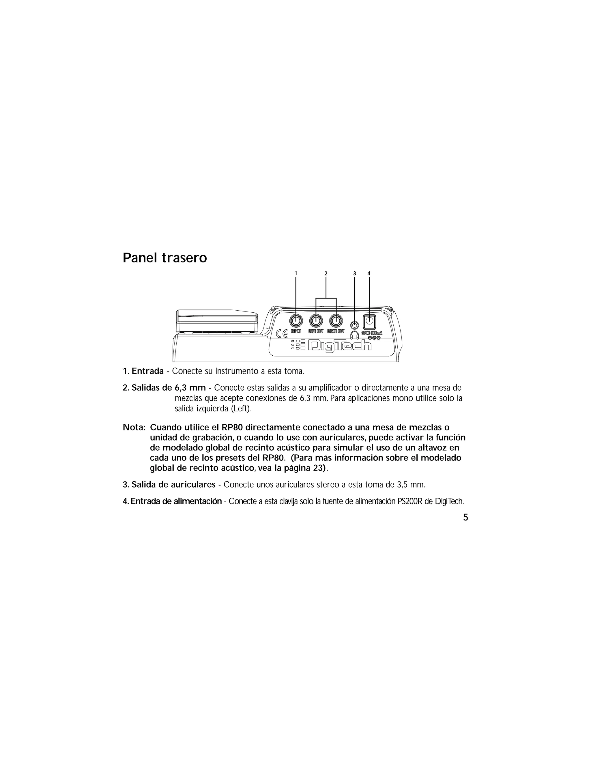 Panel trasero
1. Entrada - Conecte su instrumento a esta toma.
2. Salidas de 6,3 mm - Conecte estas salidas a su amplificador o directamente a una mesa de
mezclas que acepte conexiones de 6,3 mm. Para aplicaciones mono utilice solo la
salida izquierda (Left).
Nota: Cuando utilice el RP80 directamente conectado a una mesa de mezclas o
unidad de grabación, o cuando lo use con auriculares, puede activar la función
de modelado global de recinto acústico para simular el uso de un altavoz en
cada uno de los presets del RP80. (Para más información sobre el modelado
global de recinto acústico, vea la página 23).
3. Salida de auriculares - Conecte unos auriculares stereo a esta toma de 3,5 mm.
4.Entrada de alimentación - Conecte a esta clavija solo la fuente de alimentación PS200R de DigiTech.
1 2 3 4
5
 