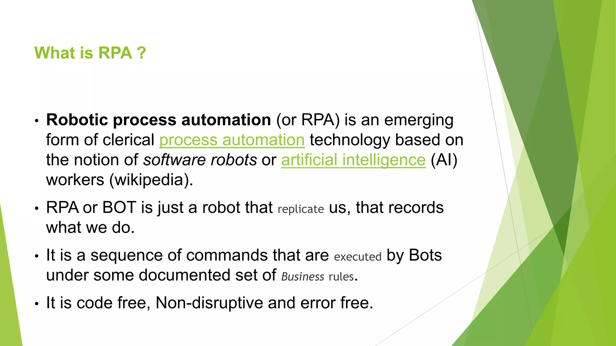 What is RPA ?
• Robotic process automation (or RPA) is an emerging
form of clerical process automation technology based on
the notion of software robots or artificial intelligence (AI)
workers (wikipedia).
• RPA or BOT is just a robot that replicate us, that records
what we do.
• It is a sequence of commands that are executed by Bots
under some documented set of Business rules.
• It is code free, Non-disruptive and error free.
 
