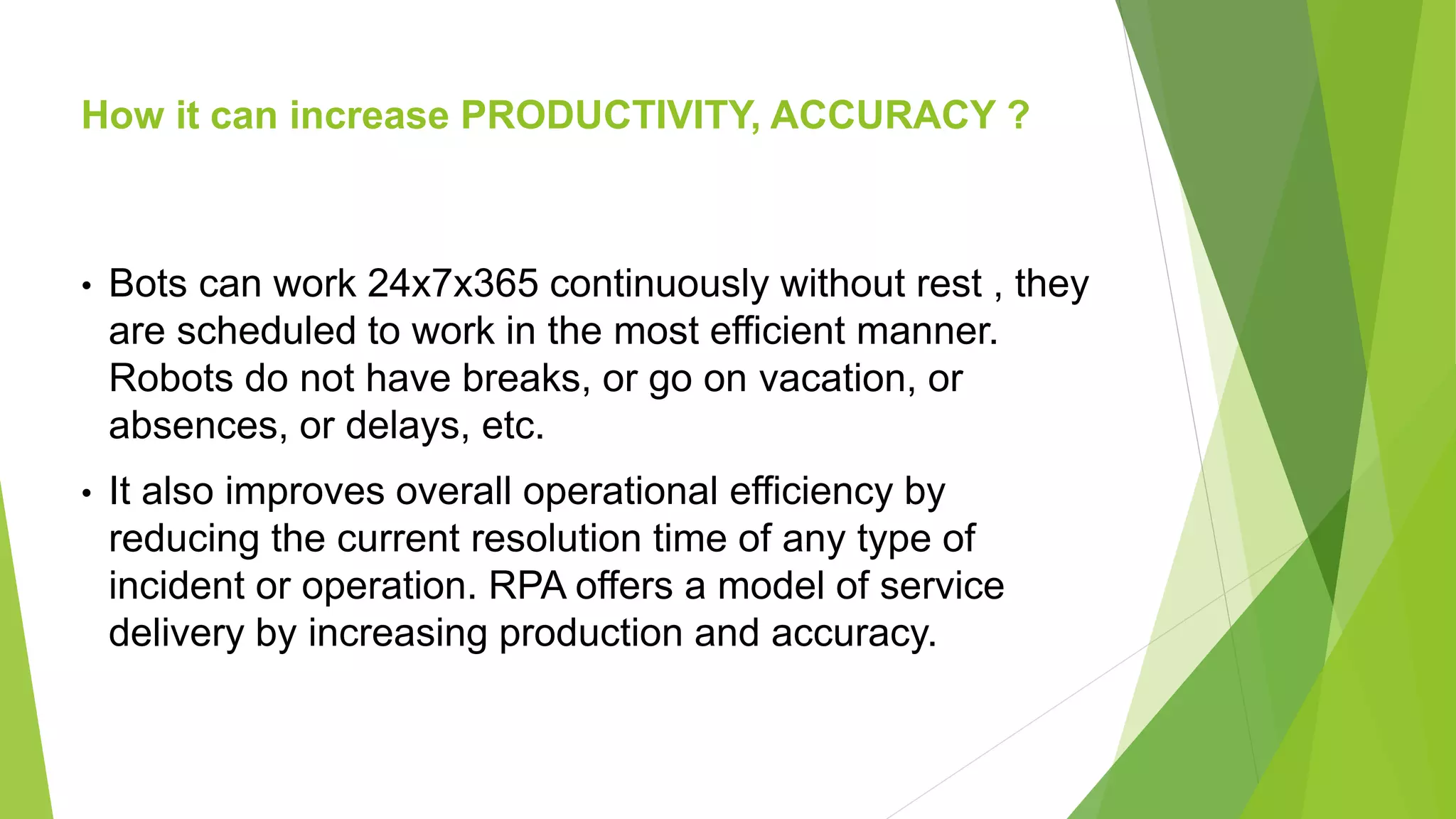 How it can increase PRODUCTIVITY, ACCURACY ?
• Bots can work 24x7x365 continuously without rest , they
are scheduled to work in the most efficient manner.
Robots do not have breaks, or go on vacation, or
absences, or delays, etc.
• It also improves overall operational efficiency by
reducing the current resolution time of any type of
incident or operation. RPA offers a model of service
delivery by increasing production and accuracy.
 