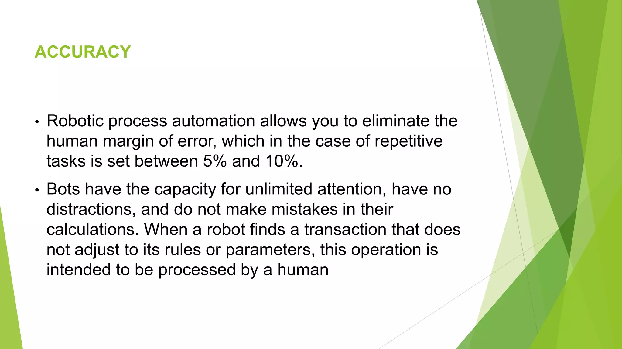 ACCURACY
• Robotic process automation allows you to eliminate the
human margin of error, which in the case of repetitive
tasks is set between 5% and 10%.
• Bots have the capacity for unlimited attention, have no
distractions, and do not make mistakes in their
calculations. When a robot finds a transaction that does
not adjust to its rules or parameters, this operation is
intended to be processed by a human
 