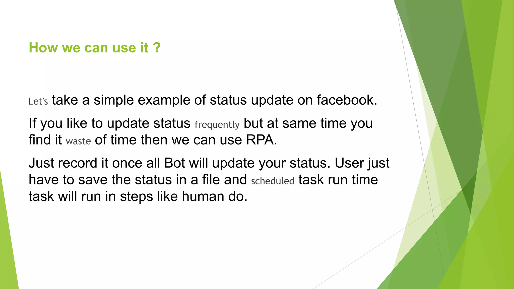 How we can use it ?
Let's take a simple example of status update on facebook.
If you like to update status frequently but at same time you
find it waste of time then we can use RPA.
Just record it once all Bot will update your status. User just
have to save the status in a file and scheduled task run time
task will run in steps like human do.
 