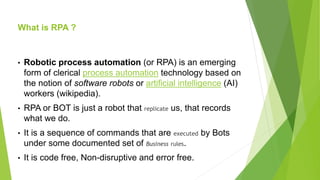 What is RPA ?
• Robotic process automation (or RPA) is an emerging
form of clerical process automation technology based on
the notion of software robots or artificial intelligence (AI)
workers (wikipedia).
• RPA or BOT is just a robot that replicate us, that records
what we do.
• It is a sequence of commands that are executed by Bots
under some documented set of Business rules.
• It is code free, Non-disruptive and error free.
 