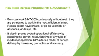 How it can increase PRODUCTIVITY, ACCURACY ?
• Bots can work 24x7x365 continuously without rest , they
are scheduled to work in the most efficient manner.
Robots do not have breaks, or go on vacation, or
absences, or delays, etc.
• It also improves overall operational efficiency by
reducing the current resolution time of any type of
incident or operation. RPA offers a model of service
delivery by increasing production and accuracy.
 