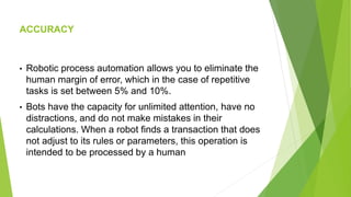 ACCURACY
• Robotic process automation allows you to eliminate the
human margin of error, which in the case of repetitive
tasks is set between 5% and 10%.
• Bots have the capacity for unlimited attention, have no
distractions, and do not make mistakes in their
calculations. When a robot finds a transaction that does
not adjust to its rules or parameters, this operation is
intended to be processed by a human
 