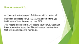 How we can use it ?
Let's take a simple example of status update on facebook.
If you like to update status frequently but at same time you
find it waste of time then we can use RPA.
Just record it once all Bot will update your status. User just
have to save the status in a file and scheduled task run time
task will run in steps like human do.
 