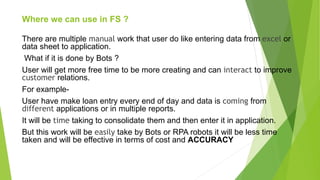 Where we can use in FS ?
There are multiple manual work that user do like entering data from excel or
data sheet to application.
What if it is done by Bots ?
User will get more free time to be more creating and can interact to improve
customer relations.
For example-
User have make loan entry every end of day and data is coming from
different applications or in multiple reports.
It will be time taking to consolidate them and then enter it in application.
But this work will be easily take by Bots or RPA robots it will be less time
taken and will be effective in terms of cost and ACCURACY
 