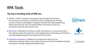 RPA Tools
The top 3 trending tools of RPA are:
1. Ui Path– Ui Path is easily the most popular tool amongst all three tools.
This is because it provides an environment that is completely user-friendly
as it has a simple visual designer. Employees need not have high programming
skills to learn this tool. Also, this tool provides a trial version as well as a
community version for your personal use.
2. Blue Prism– While Blue Prism does not offer a trial version, it is very easy to learn.
This is because, Blue Prism also has a visual designer that is extremely user-friendly i.e.,
very little programming skills are required to learn this tool.
3. Automation Anywhere– Probably not as popular the other two, but,
Automation Anywhere offers a trial version of the tool. This tool is developer-friendly
and requires very high programming skills to learn.
 