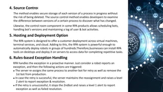 4. Source Control
The method enables secure storage of each version of a process in progress without
the risk of being deleted. The source control method enables developers to examine
the difference between versions of a certain process to discover what has changed.
Likewise, the control room component in some RPA products allows scheduling bots,
handling bot’s versions and maintaining a log of user & bot activities.
5. Hosting and Deployment Option
The RPA system is designed to offer a customer deployment across virtual machines,
terminal services, and cloud. Adding to this, the RPA system is powerful enough to
automatically deploy robots in groups of hundreds.Therefore,businesses can install RPA
tools on desktops and deploy it on servers to access data for completing repetitive tasks.
6. Rules-based Exception Handling
RPA handles the exception in a proactive manner. Just consider a robot reports an
exception, and then the following actions are triggered:
⚫ The server re-assigns the same process to another bot for retry as well as remove the
1st bot from production.
⚫ In case the retry is successful, the server maintains the reassignment and raises a level
2 alert to report exception & resolution.
⚫ If the retry is unsuccessful, it stops the 2ndbot and raises a level 1 alert to report
exception as well as failed resolution.
 