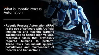 What is Robotic Process
Automation
• Robotic Process Automation (RPA)
is the use of software with Artificial
Intelligence and machine learning
capabilities to handle high volume,
repeatable tasks that previously
required humans to perform.
These tasks can include queries,
calculations and maintenance of
records and transactions.
 