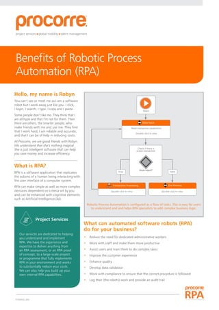 PC00602_002
Benefits of Robotic Process
Automation (RPA)
Hello, my name is Robyn
You can’t see or meet me as I am a software
robot but I work away just like you. I click,
I login, I search, I type, I copy and I paste.
Some people don’t like me. They think that I
am all hype and that I’m not for them. Then
there are others, the smarter people, who
make friends with me and use me. They ﬁnd
that I work hard, I am reliable and accurate,
and that I can be of help in reducing costs.
At Procorre, we are good friends with Robyn.
We understand that she’s nothing magical.
She is just intelligent software that can help
you save money and increase efficiency.
What is RPA?
RPA is a software application that replicates
the actions of a human being interacting with
the user interface of a computer system.
RPA can make simple as well as more complex
decisions dependent on criteria set by you
and can be enhanced with cognitive elements
such as Artiﬁcial Intelligence (AI).
Our services are dedicated to helping
you understand and implement
RPA. We have the experience and
expertise to deliver anything from
an RPA assessment, or an RPA proof
of concept, to a large-scale project
or programme that fully implements
RPA in your environment and works
to substantially reduce your costs.
We can also help you build up your
own internal RPA capabilities.
What can automated software robots (RPA)
do for your business?
•	 Reduce the need for dedicated administrative workers
•	 Work with staff and make them more productive
•	 Assist users and train them to do complex tasks
•	 Improve the customer experience
•	 Enhance quality
•	 Develop data validation
•	Work with compliance to ensure that the correct procedure is followed
•	 Log their (the robots) work and provide an audit trail
Robotic Process Automation is configured as a flow of tasks. This is easy for users
to understand and and helps RPA specialists to add complex business logic.
Start
Read transaction parameters
Double-click to view
Double-click to view Double-click to view
Check if there is
a new transaction
Have input?
True False
Data Input
End ProcessTransaction Processing
Project Services
 