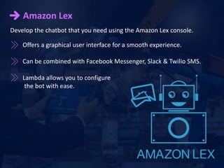 Amazon Lex
Offers a graphical user interface for a smooth experience.
Can be combined with Facebook Messenger, Slack & Twilio SMS.
Lambda allows you to configure
the bot with ease.
Develop the chatbot that you need using the Amazon Lex console.
 