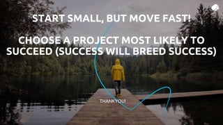 THANKYOU!
START SMALL, BUT MOVE FAST!
CHOOSE A PROJECT MOST LIKELY TO
SUCCEED (SUCCESS WILL BREED SUCCESS)
 