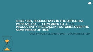 SINCE 1980, PRODUCTIVITY IN THE OFFICE HAS
IMPROVED BY 3% COMPARED TO A 75%
PRODUCTIVITY INCREASE IN FACTORIES OVER THE
SAME PERIOD OF TIME”
VRIJE UNIVERSITET, AMSTERDAM – EXPLORATIVE STUDY
 