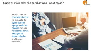 Tarefas manuais
consomem tempo
na execução de
ações que não
agregam valor ao
negócio mas são
necessárias para a
execução de
algum trabalho
analítico ou
decisório.
Quais as atividades são candidatas à Robotização?
 