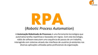 RPA(Robotic Process Automation)
A Automação Robotizada de Processos é uma ferramenta tecnológica que
automatiza tarefas repetitivas e baseadas em regras. Com esta tecnologia,
robôs de software executam uma sequência de passos de um trabalho,
interagindo com sistemas através das interfaces de usuários já existentes nas
diversas aplicações utilizadas pelos profissionais da organização.
 