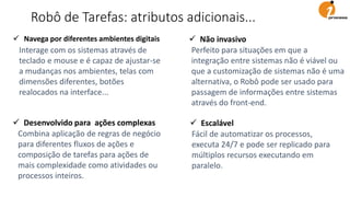 Robô de Tarefas: atributos adicionais...
 Navega por diferentes ambientes digitais
Interage com os sistemas através de
teclado e mouse e é capaz de ajustar-se
a mudanças nos ambientes, telas com
dimensões diferentes, botões
realocados na interface...
 Desenvolvido para ações complexas
Combina aplicação de regras de negócio
para diferentes fluxos de ações e
composição de tarefas para ações de
mais complexidade como atividades ou
processos inteiros.
 Não invasivo
Perfeito para situações em que a
integração entre sistemas não é viável ou
que a customização de sistemas não é uma
alternativa, o Robô pode ser usado para
passagem de informações entre sistemas
através do front-end.
 Escalável
Fácil de automatizar os processos,
executa 24/7 e pode ser replicado para
múltiplos recursos executando em
paralelo.
 