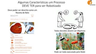 Deve poder ser descrito como um
Receita de Bolo
Todas decisões devem ser Objetivas
Pode ser todo executado pelo Robô
Algumas Características um Processo
DEVE TER para ser Robotizado
 