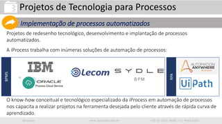 iprocess www.iprocess.com.br +55 51 3211.4036 / 11 4063.6263
Projetos de redesenho tecnológico, desenvolvimento e implantação de processos
automatizados.
A iProcess trabalha com inúmeras soluções de automação de processos:
O know-how conceitual e tecnológico especializado da iProcess em automação de processos
nos capacita a realizar projetos na ferramenta desejada pelo cliente através de rápida curva de
aprendizado.
Projetos de Tecnologia para Processos
Implementação de processos automatizados
BPMS
RPA
 