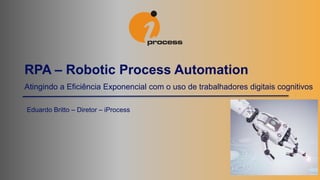 Atingindo a Eficiência Exponencial com o uso de trabalhadores digitais cognitivos
RPA – Robotic Process Automation
Eduardo Britto – Diretor – iProcess
 