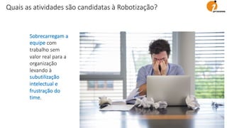 Sobrecarregam a
equipe com
trabalho sem
valor real para a
organização
levando à
subutilização
intelectual e
frustração do
time.
Quais as atividades são candidatas à Robotização?
 
