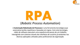 RPA(Robotic Process Automation)
A Automação Robotizada de Processos é uma ferramenta tecnológica que
automatiza tarefas repetitivas e baseadas em regras. Com esta tecnologia,
robôs de software executam uma sequência de passos de um trabalho,
interagindo com sistemas através das interfaces de usuários já existentes nas
diversas aplicações utilizadas pelos profissionais da organização.
 