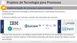 iprocess www.iprocess.com.br +55 51 3211.4036 / 11 4063.6263
Projetos de redesenho tecnológico, desenvolvimento e implantação de processos
automatizados.
A iProcess trabalha com inúmeras soluções de automação de processos:
O know-how conceitual e tecnológico especializado da iProcess em automação de processos
nos capacita a realizar projetos na ferramenta desejada pelo cliente através de rápida curva de
aprendizado.
Projetos de Tecnologia para Processos
Implementação de processos automatizados
BPMS
RPA
 