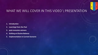 WHAT WE WILL COVER IN THIS VIDEO  PRESENTATION
1. Introduction
2. Learnings from the Past
3. post-recession winners
4. Striking an Elusive Balance
5. Implementation in Current Scenario
 