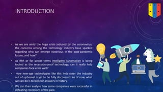 INTRODUCTION
• As we are amid the huge crisis induced by the coronavirus,
the concerns among the technology industry have sparked
regarding who can emerge victorious in the post-pandemic
future, and how?
• As RPA or for better terms Intelligent Automation is being
touted as the recession-proof technology, can it really help
companies face crisis well?
• How new-age technologies like this help steer the industry
out of upheaval is yet to be fully discovered. As of now, what
we can do is to look for answers in history.
• We can then analyse how some companies were successful in
defeating recessions of the past.
 
