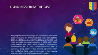 LEARNINGS FROM THE PAST
• Analysing the corporate strategy and shifts data of past major
global recessions, the 1980 crisis (which lasted from 1980 to
1982), the 1990 slowdown (1990 to 1991), and the 2000 bust
(2000 to 2002), the Great Recession of 2008, HBR’s 2010
study revealed that, only a small number of companies—
approximately 9% of their sample—flourished after a
slowdown, doing better on key financial parameters than
they had before it and outperforming rivals in their industry
by at least 10% in terms of sales and profits growth.
 