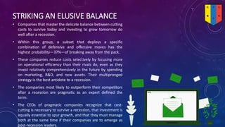 STRIKING AN ELUSIVE BALANCE
• Companies that master the delicate balance between cutting
costs to survive today and investing to grow tomorrow do
well after a recession.
• Within this group, a subset that deploys a specific
combination of defensive and offensive moves has the
highest probability—37%—of breaking away from the pack.
• These companies reduce costs selectively by focusing more
on operational efficiency than their rivals do, even as they
invest relatively comprehensively in the future by spending
on marketing, R&D, and new assets. Their multipronged
strategy is the best antidote to a recession.
• The companies most likely to outperform their competitors
after a recession are pragmatic as an expert defined the
term:
• The CEOs of pragmatic companies recognize that cost-
cutting is necessary to survive a recession, that investment is
equally essential to spur growth, and that they must manage
both at the same time if their companies are to emerge as
post-recession leaders.
 