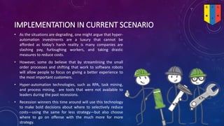 IMPLEMENTATION IN CURRENT SCENARIO
• As the situations are degrading, one might argue that hyper-
automation investments are a luxury that cannot be
afforded as today’s harsh reality is many companies are
slashing pay, furloughing workers, and taking drastic
measures to reduce costs.
• However, some do believe that by streamlining the small
order processes and shifting that work to software robots
will allow people to focus on giving a better experience to
the most important customers.
• Hyper-automation technologies, such as RPA, task mining,
and process mining, are tools that were not available to
leaders during the past recessions.
• Recession winners this time around will use this technology
to make bold decisions about where to selectively reduce
costs—using the same for less strategy—but also choose
where to go on offense with the much more for more
strategy.
 