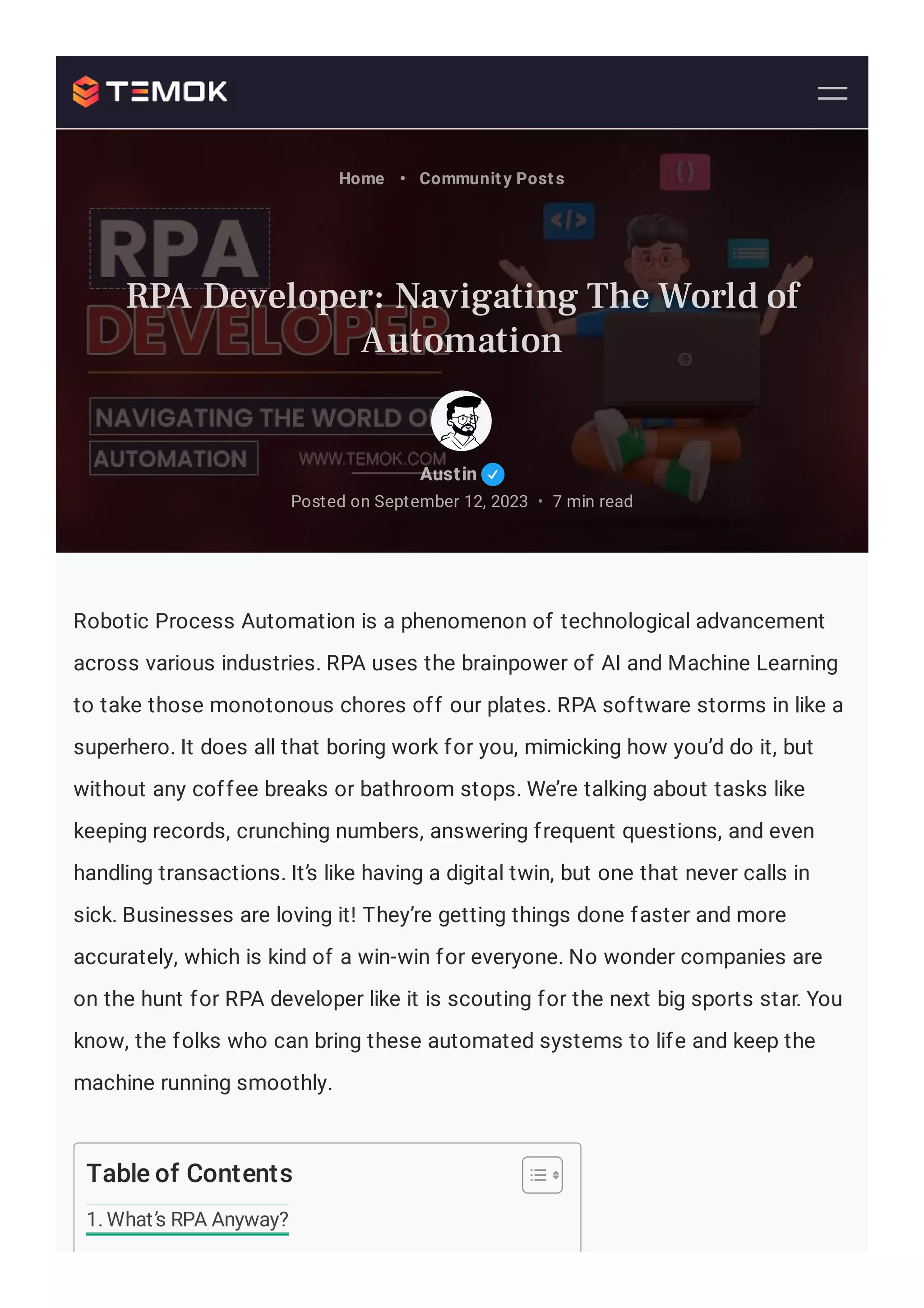 Robotic Process Automation is a phenomenon of technological advancement
across various industries. RPA uses the brainpower of AI and Machine Learning
to take those monotonous chores off our plates. RPA software storms in like a
superhero. It does all that boring work for you, mimicking how you’d do it, but
without any coffee breaks or bathroom stops. We’re talking about tasks like
keeping records, crunching numbers, answering frequent questions, and even
handling transactions. It’s like having a digital twin, but one that never calls in
sick. Businesses are loving it! They’re getting things done faster and more
accurately, which is kind of a win-win for everyone. No wonder companies are
on the hunt for RPA developer like it is scouting for the next big sports star. You
know, the folks who can bring these automated systems to life and keep the
machine running smoothly.
Table of Contents
1. What’s RPA Anyway?
Austin
Posted on September 12, 2023 7 min read
•
Home • Community Posts
RPA Developer: Navigating The World of
Automation
 
