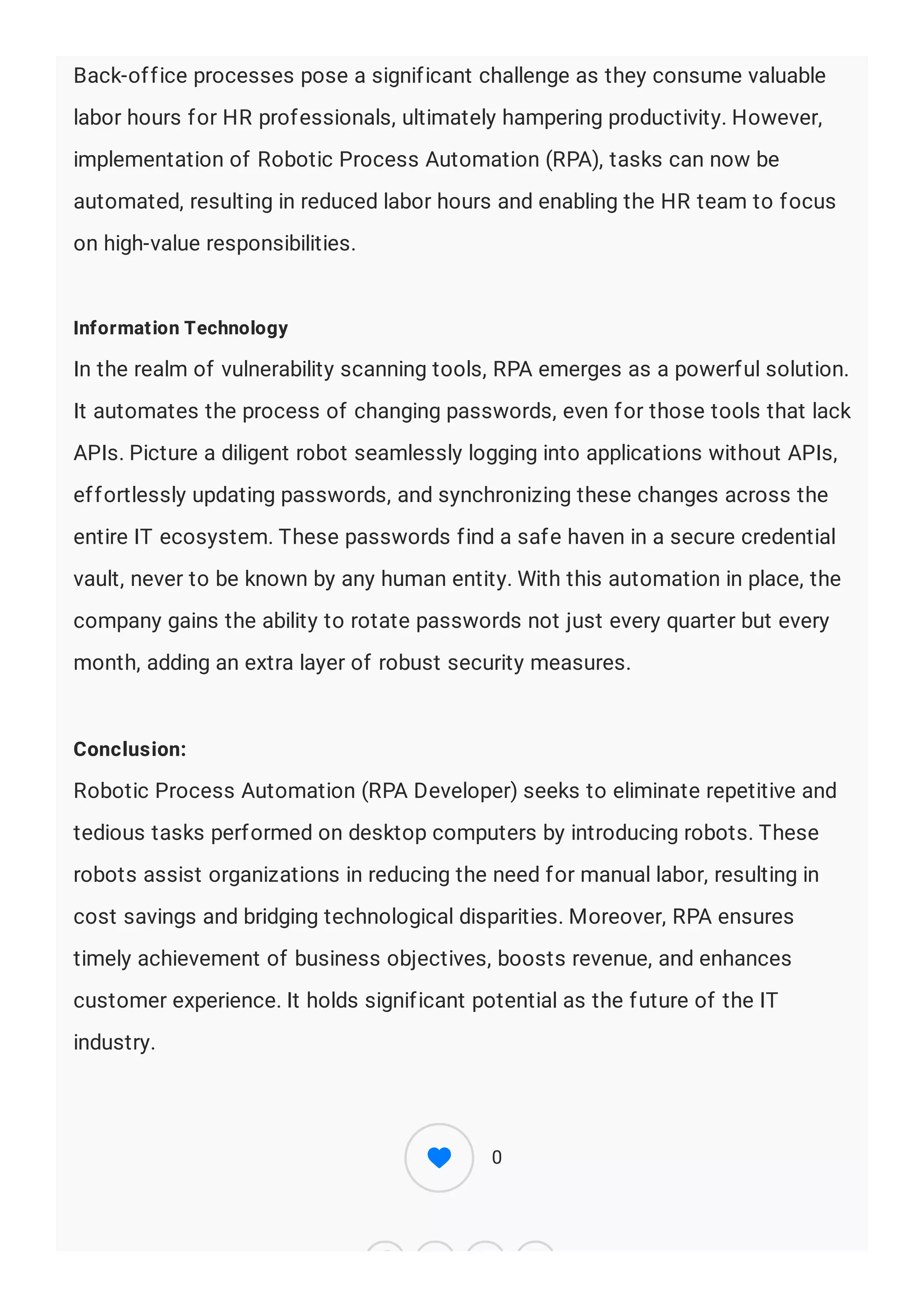 Back-office processes pose a significant challenge as they consume valuable
labor hours for HR professionals, ultimately hampering productivity. However,
implementation of Robotic Process Automation (RPA), tasks can now be
automated, resulting in reduced labor hours and enabling the HR team to focus
on high-value responsibilities.
Information Technology
In the realm of vulnerability scanning tools, RPA emerges as a powerful solution.
It automates the process of changing passwords, even for those tools that lack
APIs. Picture a diligent robot seamlessly logging into applications without APIs,
effortlessly updating passwords, and synchronizing these changes across the
entire IT ecosystem. These passwords find a safe haven in a secure credential
vault, never to be known by any human entity. With this automation in place, the
company gains the ability to rotate passwords not just every quarter but every
month, adding an extra layer of robust security measures.
Conclusion:
Robotic Process Automation (RPA Developer) seeks to eliminate repetitive and
tedious tasks performed on desktop computers by introducing robots. These
robots assist organizations in reducing the need for manual labor, resulting in
cost savings and bridging technological disparities. Moreover, RPA ensures
timely achievement of business objectives, boosts revenue, and enhances
customer experience. It holds significant potential as the future of the IT
industry.
0
 