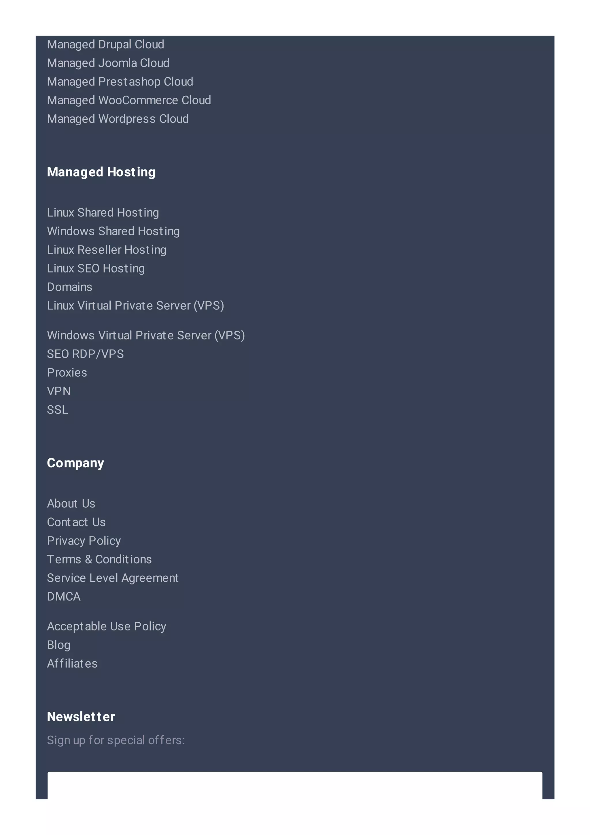 Managed Drupal Cloud
Managed Joomla Cloud
Managed Prestashop Cloud
Managed WooCommerce Cloud
Managed Wordpress Cloud
Linux Shared Hosting
Windows Shared Hosting
Linux Reseller Hosting
Linux SEO Hosting
Domains
Linux Virtual Private Server (VPS)
Windows Virtual Private Server (VPS)
SEO RDP/VPS
Proxies
VPN
SSL
Managed Hosting
About Us
Contact Us
Privacy Policy
Terms & Conditions
Service Level Agreement
DMCA
Acceptable Use Policy
Blog
Affiliates
Company
Sign up for special offers:
Newsletter
 