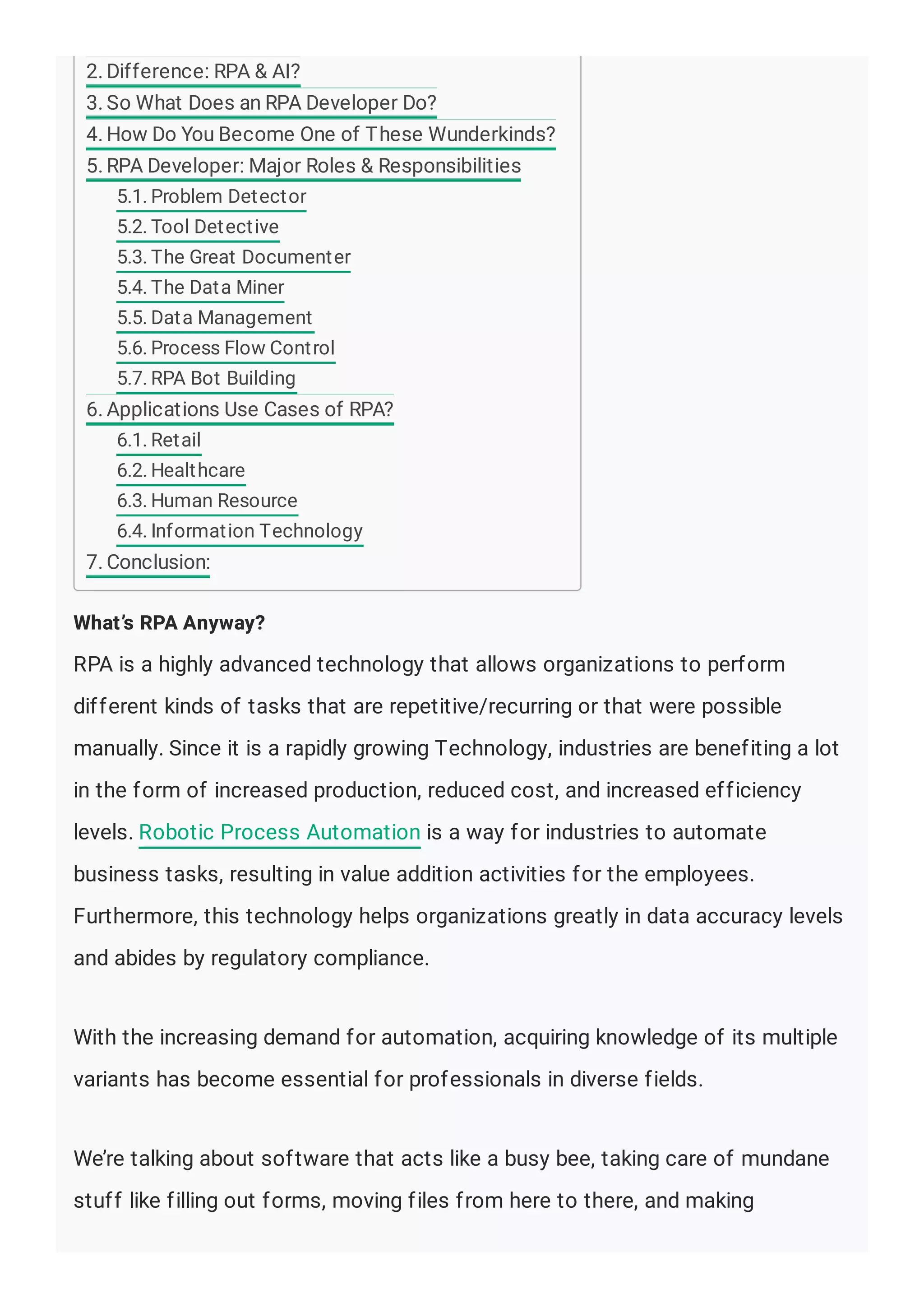 What’s RPA Anyway?
RPA is a highly advanced technology that allows organizations to perform
different kinds of tasks that are repetitive/recurring or that were possible
manually. Since it is a rapidly growing Technology, industries are benefiting a lot
in the form of increased production, reduced cost, and increased efficiency
levels. Robotic Process Automation is a way for industries to automate
business tasks, resulting in value addition activities for the employees.
Furthermore, this technology helps organizations greatly in data accuracy levels
and abides by regulatory compliance.
With the increasing demand for automation, acquiring knowledge of its multiple
variants has become essential for professionals in diverse fields.
We’re talking about software that acts like a busy bee, taking care of mundane
stuff like filling out forms, moving files from here to there, and making
2. Difference: RPA & AI?
3. So What Does an RPA Developer Do?
4. How Do You Become One of These Wunderkinds?
5. RPA Developer: Major Roles & Responsibilities
5.1. Problem Detector
5.2. Tool Detective
5.3. The Great Documenter
5.4. The Data Miner
5.5. Data Management
5.6. Process Flow Control
5.7. RPA Bot Building
6. Applications Use Cases of RPA?
6.1. Retail
6.2. Healthcare
6.3. Human Resource
6.4. Information Technology
7. Conclusion:
 