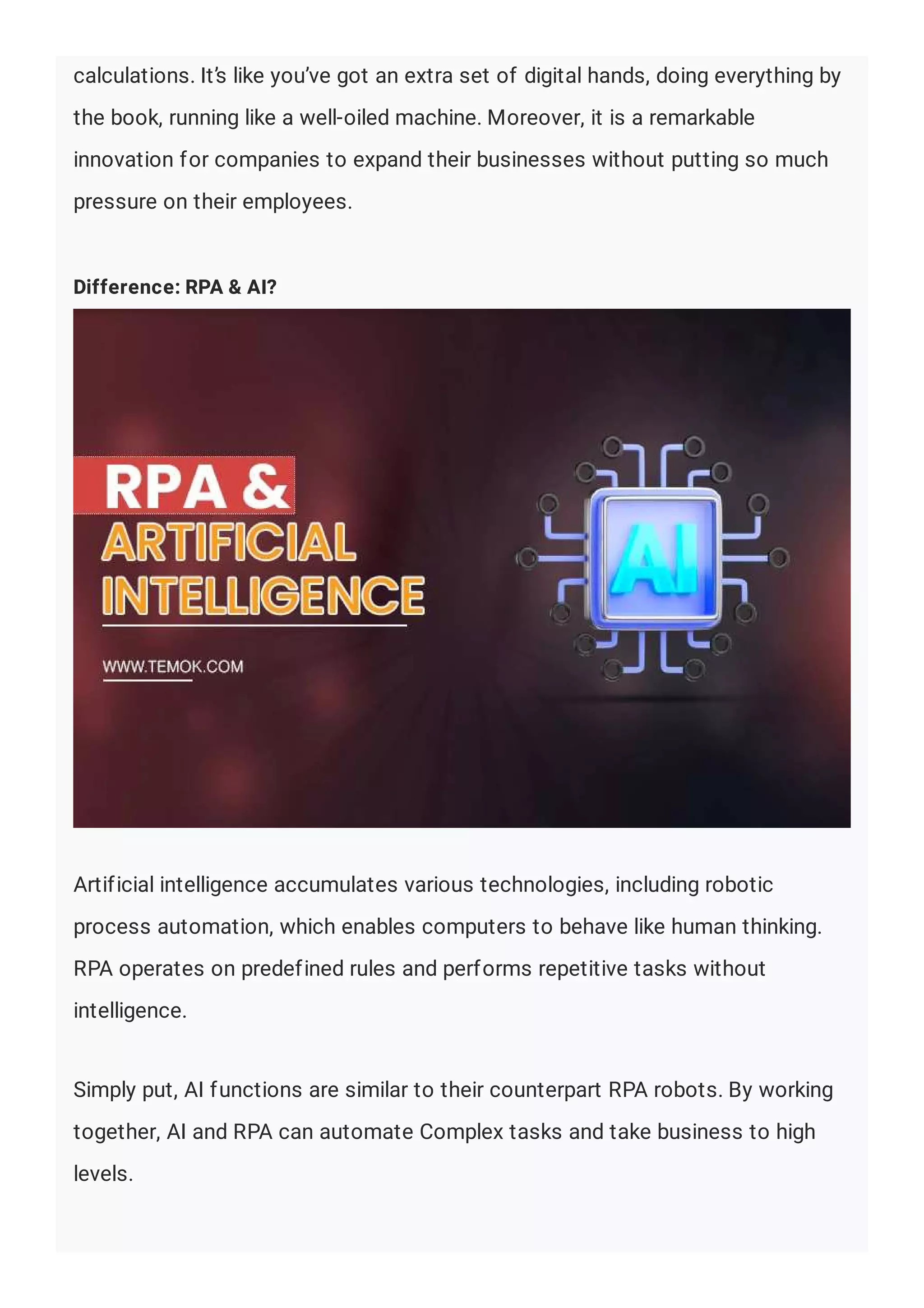 calculations. It’s like you’ve got an extra set of digital hands, doing everything by
the book, running like a well-oiled machine. Moreover, it is a remarkable
innovation for companies to expand their businesses without putting so much
pressure on their employees.
Difference: RPA & AI?
Artificial intelligence accumulates various technologies, including robotic
process automation, which enables computers to behave like human thinking.
RPA operates on predefined rules and performs repetitive tasks without
intelligence.
Simply put, AI functions are similar to their counterpart RPA robots. By working
together, AI and RPA can automate Complex tasks and take business to high
levels.
 