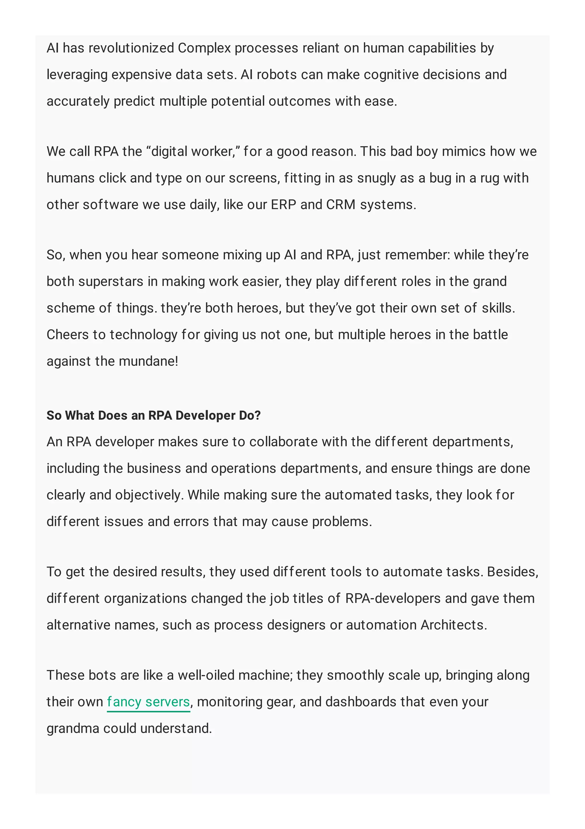 AI has revolutionized Complex processes reliant on human capabilities by
leveraging expensive data sets. AI robots can make cognitive decisions and
accurately predict multiple potential outcomes with ease.
We call RPA the “digital worker,” for a good reason. This bad boy mimics how we
humans click and type on our screens, fitting in as snugly as a bug in a rug with
other software we use daily, like our ERP and CRM systems.
So, when you hear someone mixing up AI and RPA, just remember: while they’re
both superstars in making work easier, they play different roles in the grand
scheme of things. they’re both heroes, but they’ve got their own set of skills.
Cheers to technology for giving us not one, but multiple heroes in the battle
against the mundane!
So What Does an RPA Developer Do?
An RPA developer makes sure to collaborate with the different departments,
including the business and operations departments, and ensure things are done
clearly and objectively. While making sure the automated tasks, they look for
different issues and errors that may cause problems.
To get the desired results, they used different tools to automate tasks. Besides,
different organizations changed the job titles of RPA-developers and gave them
alternative names, such as process designers or automation Architects.
These bots are like a well-oiled machine; they smoothly scale up, bringing along
their own fancy servers, monitoring gear, and dashboards that even your
grandma could understand.
 