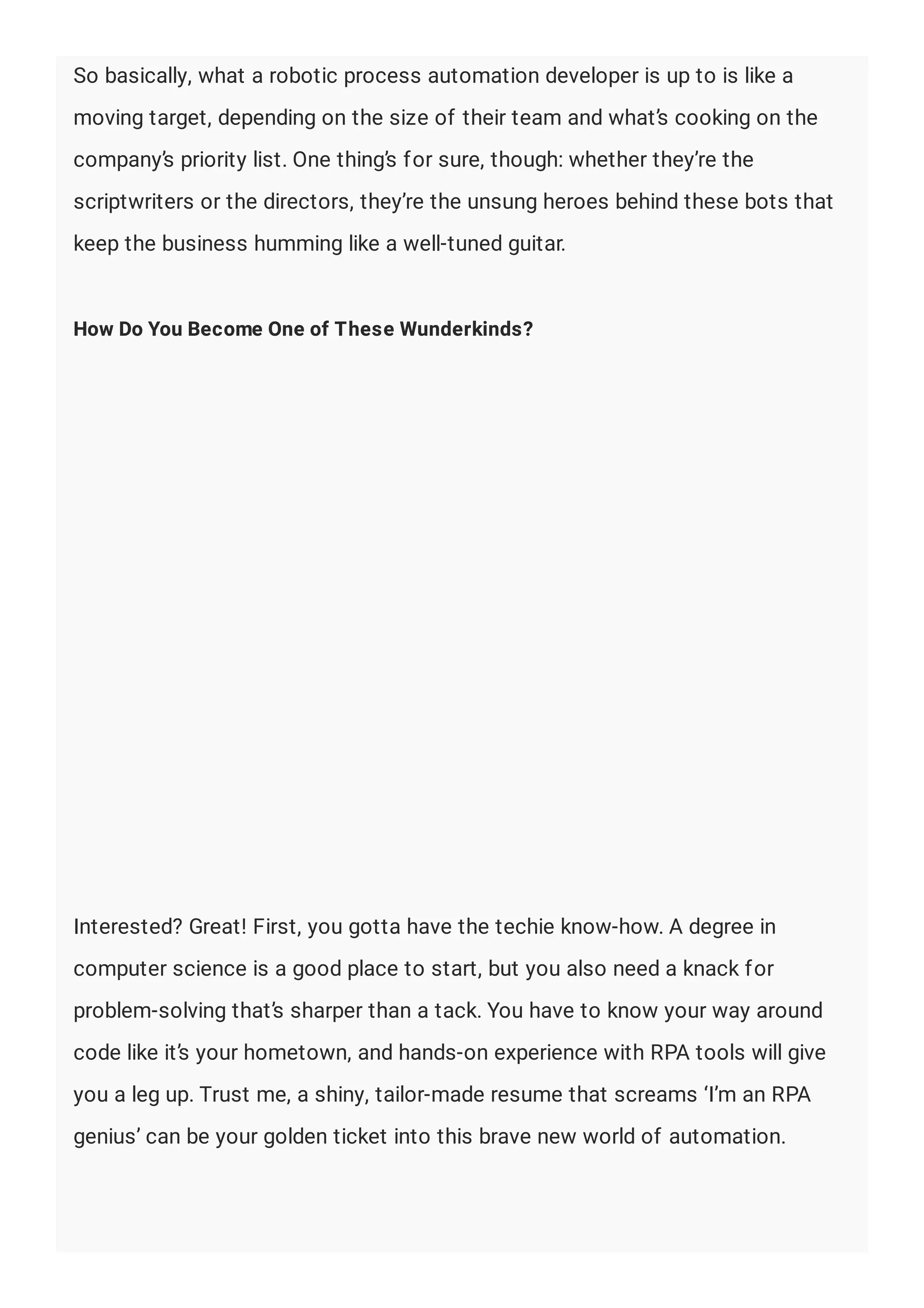 So basically, what a robotic process automation developer is up to is like a
moving target, depending on the size of their team and what’s cooking on the
company’s priority list. One thing’s for sure, though: whether they’re the
scriptwriters or the directors, they’re the unsung heroes behind these bots that
keep the business humming like a well-tuned guitar.
How Do You Become One of These Wunderkinds?
Interested? Great! First, you gotta have the techie know-how. A degree in
computer science is a good place to start, but you also need a knack for
problem-solving that’s sharper than a tack. You have to know your way around
code like it’s your hometown, and hands-on experience with RPA tools will give
you a leg up. Trust me, a shiny, tailor-made resume that screams ‘I’m an RPA
genius’ can be your golden ticket into this brave new world of automation.
 
