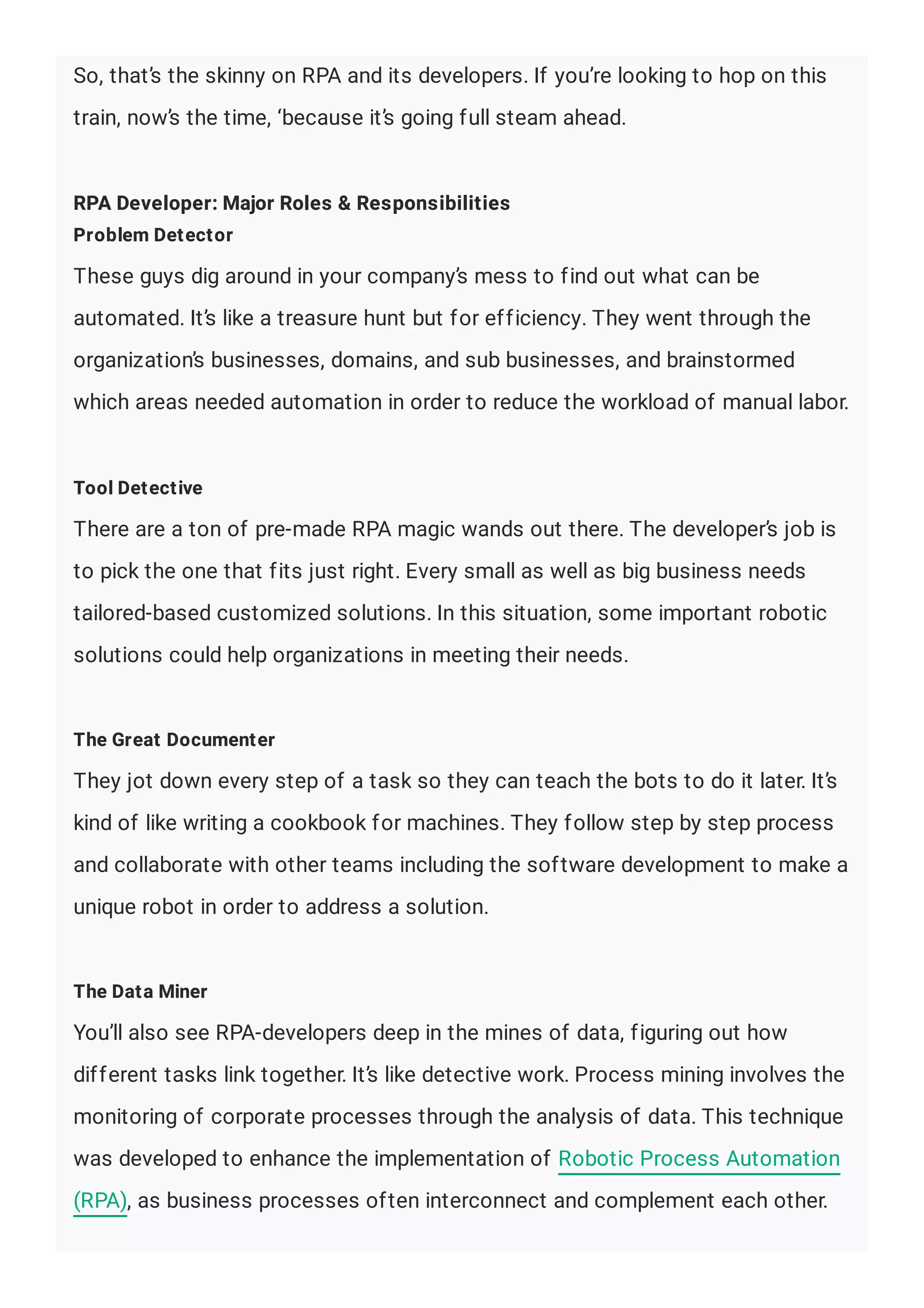 So, that’s the skinny on RPA and its developers. If you’re looking to hop on this
train, now’s the time, ‘because it’s going full steam ahead.
RPA Developer: Major Roles & Responsibilities
Problem Detector
These guys dig around in your company’s mess to find out what can be
automated. It’s like a treasure hunt but for efficiency. They went through the
organization’s businesses, domains, and sub businesses, and brainstormed
which areas needed automation in order to reduce the workload of manual labor.
Tool Detective
There are a ton of pre-made RPA magic wands out there. The developer’s job is
to pick the one that fits just right. Every small as well as big business needs
tailored-based customized solutions. In this situation, some important robotic
solutions could help organizations in meeting their needs.
The Great Documenter
They jot down every step of a task so they can teach the bots to do it later. It’s
kind of like writing a cookbook for machines. They follow step by step process
and collaborate with other teams including the software development to make a
unique robot in order to address a solution.
The Data Miner
You’ll also see RPA-developers deep in the mines of data, figuring out how
different tasks link together. It’s like detective work. Process mining involves the
monitoring of corporate processes through the analysis of data. This technique
was developed to enhance the implementation of Robotic Process Automation
(RPA), as business processes often interconnect and complement each other.
 