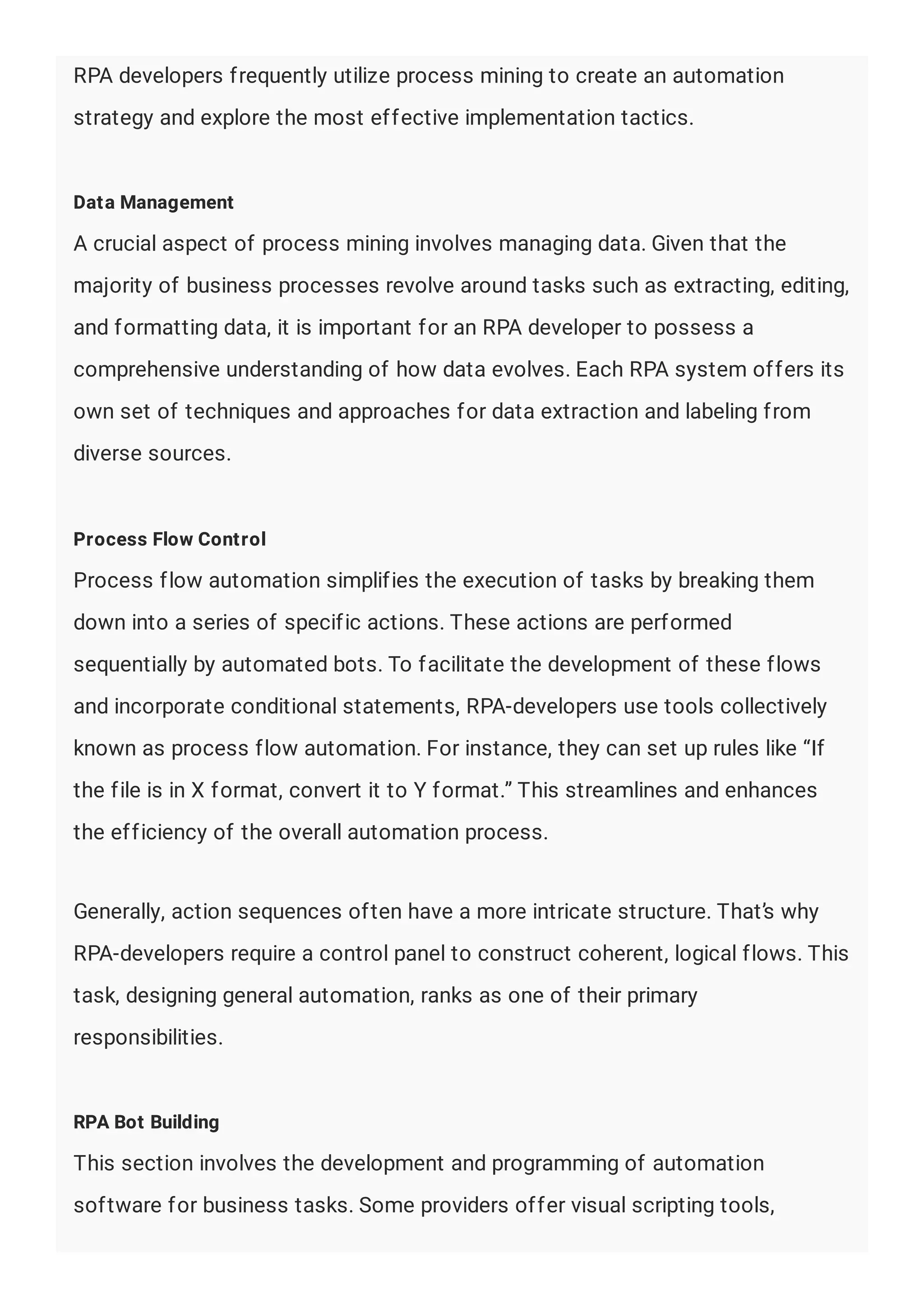 RPA developers frequently utilize process mining to create an automation
strategy and explore the most effective implementation tactics.
Data Management
A crucial aspect of process mining involves managing data. Given that the
majority of business processes revolve around tasks such as extracting, editing,
and formatting data, it is important for an RPA developer to possess a
comprehensive understanding of how data evolves. Each RPA system offers its
own set of techniques and approaches for data extraction and labeling from
diverse sources.
Process Flow Control
Process flow automation simplifies the execution of tasks by breaking them
down into a series of specific actions. These actions are performed
sequentially by automated bots. To facilitate the development of these flows
and incorporate conditional statements, RPA-developers use tools collectively
known as process flow automation. For instance, they can set up rules like “If
the file is in X format, convert it to Y format.” This streamlines and enhances
the efficiency of the overall automation process.
Generally, action sequences often have a more intricate structure. That’s why
RPA-developers require a control panel to construct coherent, logical flows. This
task, designing general automation, ranks as one of their primary
responsibilities.
RPA Bot Building
This section involves the development and programming of automation
software for business tasks. Some providers offer visual scripting tools,
 