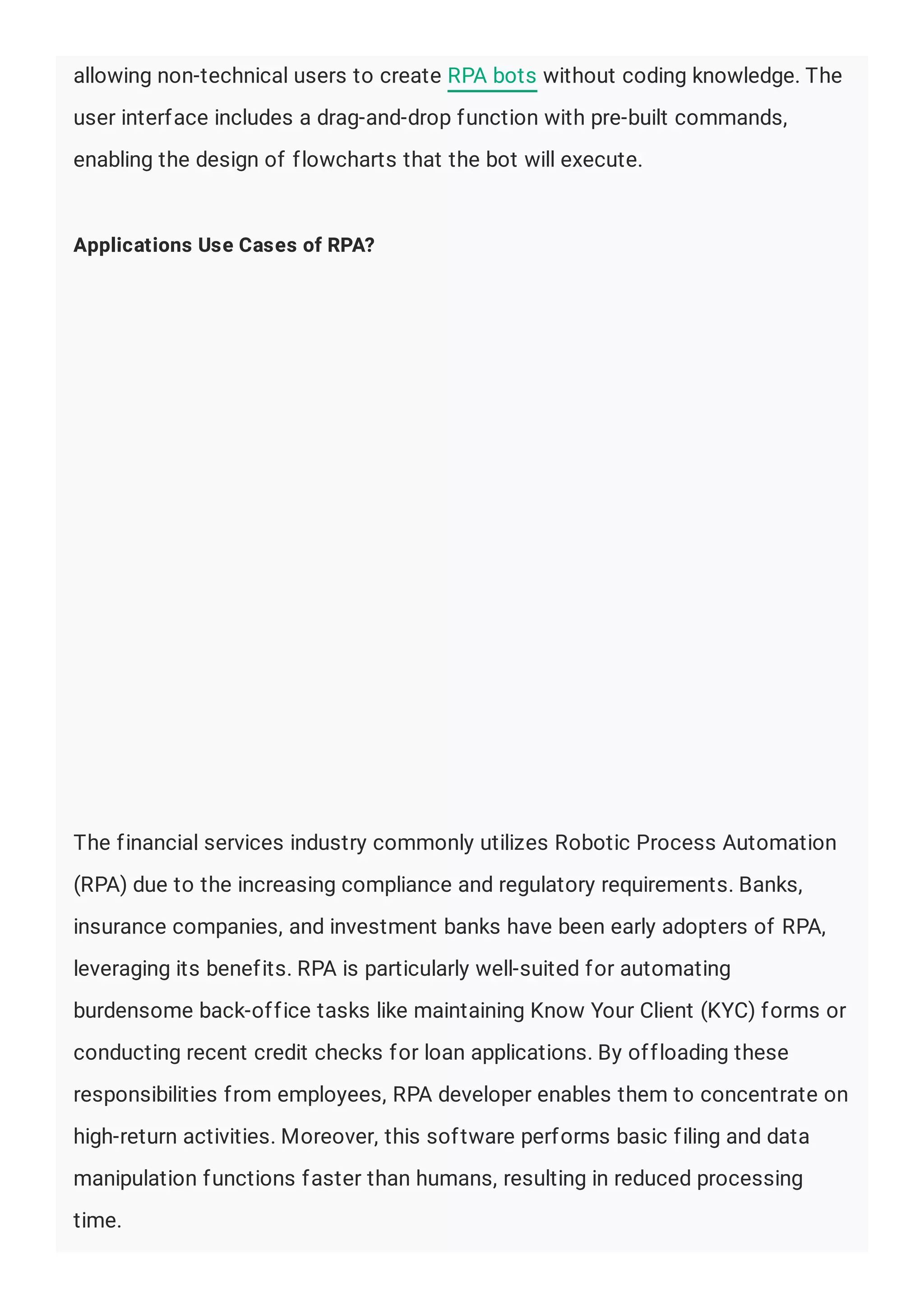 allowing non-technical users to create RPA bots without coding knowledge. The
user interface includes a drag-and-drop function with pre-built commands,
enabling the design of flowcharts that the bot will execute.
Applications Use Cases of RPA?
The financial services industry commonly utilizes Robotic Process Automation
(RPA) due to the increasing compliance and regulatory requirements. Banks,
insurance companies, and investment banks have been early adopters of RPA,
leveraging its benefits. RPA is particularly well-suited for automating
burdensome back-office tasks like maintaining Know Your Client (KYC) forms or
conducting recent credit checks for loan applications. By offloading these
responsibilities from employees, RPA developer enables them to concentrate on
high-return activities. Moreover, this software performs basic filing and data
manipulation functions faster than humans, resulting in reduced processing
time.
 