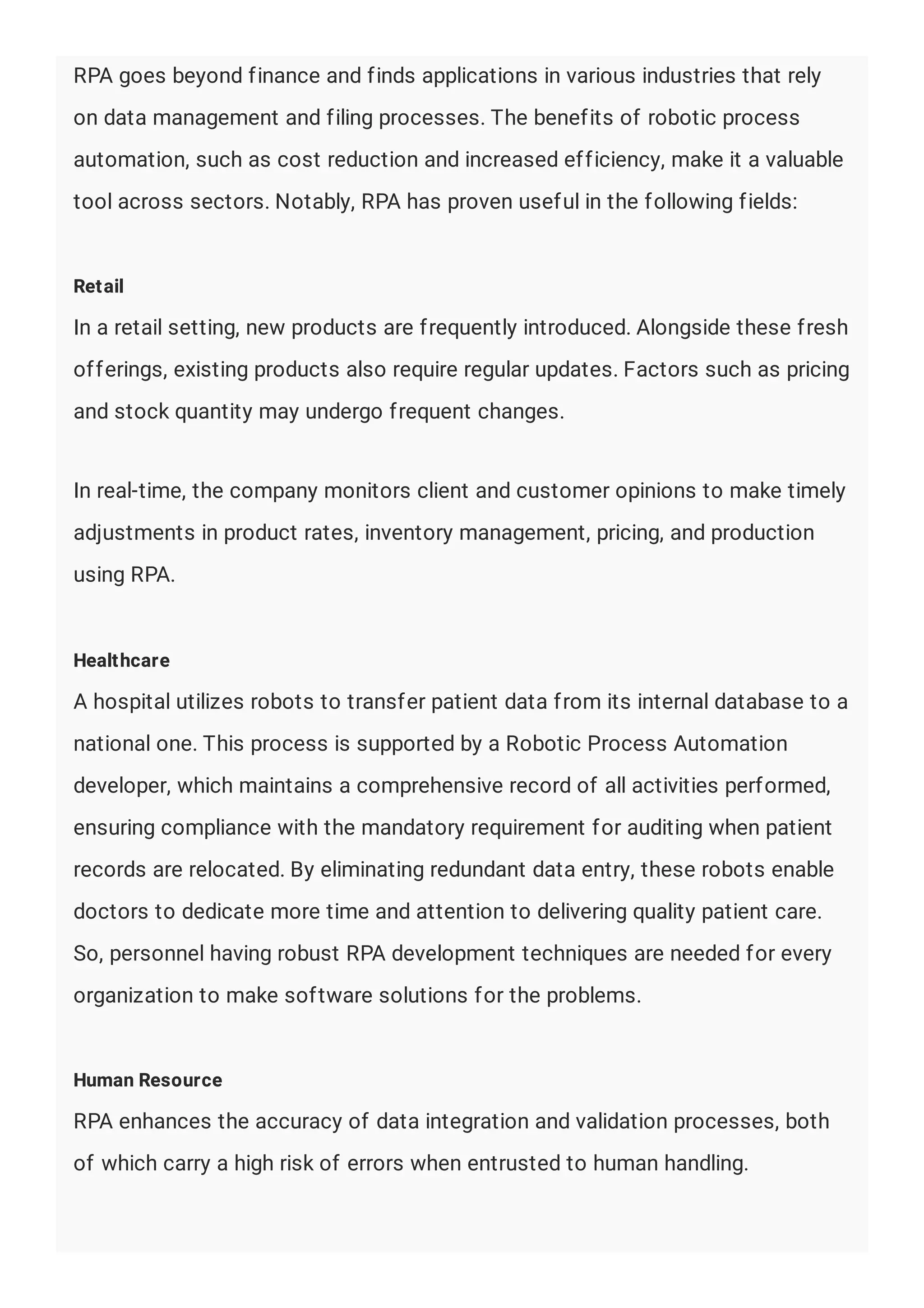 RPA goes beyond finance and finds applications in various industries that rely
on data management and filing processes. The benefits of robotic process
automation, such as cost reduction and increased efficiency, make it a valuable
tool across sectors. Notably, RPA has proven useful in the following fields:
Retail
In a retail setting, new products are frequently introduced. Alongside these fresh
offerings, existing products also require regular updates. Factors such as pricing
and stock quantity may undergo frequent changes.
In real-time, the company monitors client and customer opinions to make timely
adjustments in product rates, inventory management, pricing, and production
using RPA.
Healthcare
A hospital utilizes robots to transfer patient data from its internal database to a
national one. This process is supported by a Robotic Process Automation
developer, which maintains a comprehensive record of all activities performed,
ensuring compliance with the mandatory requirement for auditing when patient
records are relocated. By eliminating redundant data entry, these robots enable
doctors to dedicate more time and attention to delivering quality patient care.
So, personnel having robust RPA development techniques are needed for every
organization to make software solutions for the problems.
Human Resource
RPA enhances the accuracy of data integration and validation processes, both
of which carry a high risk of errors when entrusted to human handling.
 