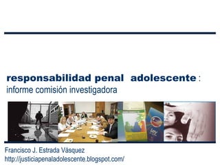 responsabilidad penal  adolescente  : informe comisión investigadora Francisco J. Estrada Vásquez http://justiciapenaladolescente.blogspot.com/ 