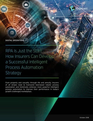 RPA Is Just the Start:
How Insurers Can Develop
a Successful Intelligent
Process Automation
Strategy
From property and casualty, through life and annuity, insurers
of all stripes need to transcend task-based robotic process
automation and holistically embrace more powerful intelligent
process automation to improve their performance in today’s
growth-challenged marketplace.
October 2018
DIGITAL OPERATIONS
 