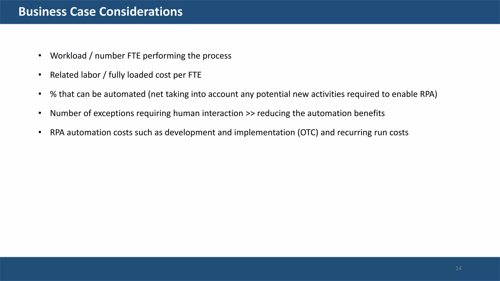 Business Case Considerations
• Workload / number FTE performing the process
• Related labor / fully loaded cost per FTE
• % that can be automated (net taking into account any potential new activities required to enable RPA)
• Number of exceptions requiring human interaction >> reducing the automation benefits
• RPA automation costs such as development and implementation (OTC) and recurring run costs
14
 