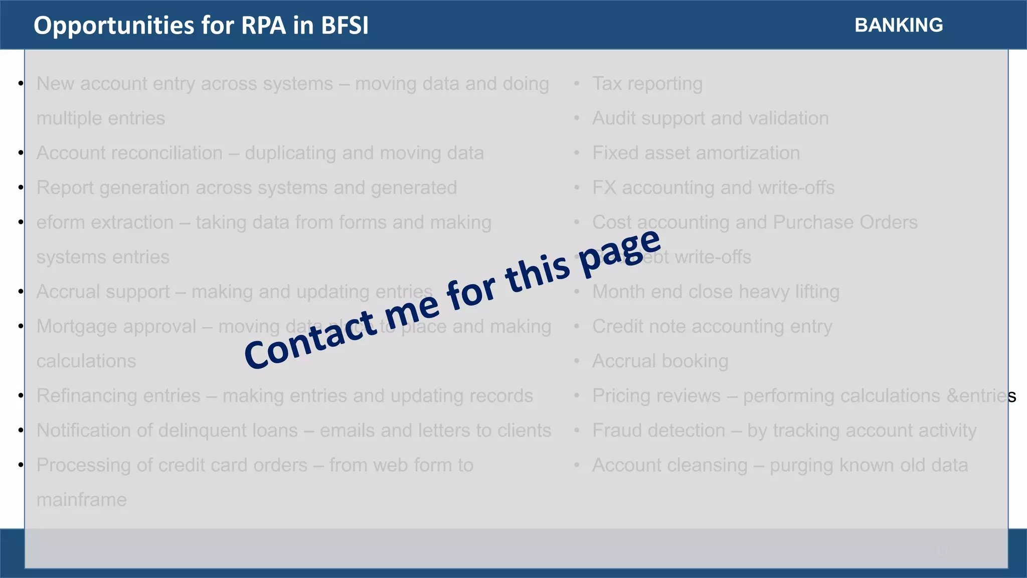 Opportunities for RPA in BFSI
• New account entry across systems – moving data and doing
multiple entries
• Account reconciliation – duplicating and moving data
• Report generation across systems and generated
• eform extraction – taking data from forms and making
systems entries
• Accrual support – making and updating entries
• Mortgage approval – moving data place to place and making
calculations
• Refinancing entries – making entries and updating records
• Notification of delinquent loans – emails and letters to clients
• Processing of credit card orders – from web form to
mainframe
BANKING
• Tax reporting
• Audit support and validation
• Fixed asset amortization
• FX accounting and write-offs
• Cost accounting and Purchase Orders
• Bad debt write-offs
• Month end close heavy lifting
• Credit note accounting entry
• Accrual booking
• Pricing reviews – performing calculations &entries
• Fraud detection – by tracking account activity
• Account cleansing – purging known old data
17
 