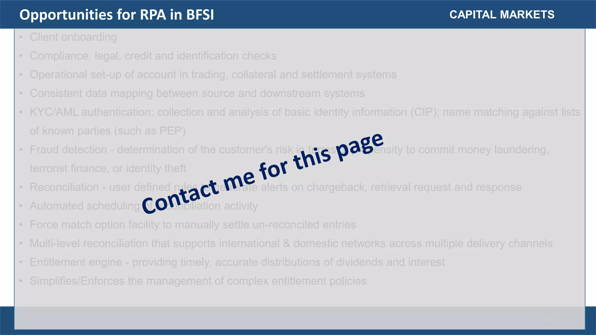 • Client onboarding
• Compliance, legal, credit and identification checks
• Operational set-up of account in trading, collateral and settlement systems
• Consistent data mapping between source and downstream systems
• KYC/AML authentication: collection and analysis of basic identity information (CIP); name matching against lists
of known parties (such as PEP)
• Fraud detection - determination of the customer's risk in terms of propensity to commit money laundering,
terrorist finance, or identity theft
• Reconciliation - user defined rules to generate alerts on chargeback, retrieval request and response
• Automated scheduling of reconciliation activity
• Force match option facility to manually settle un-reconciled entries
• Multi-level reconciliation that supports international & domestic networks across multiple delivery channels
• Entitlement engine - providing timely, accurate distributions of dividends and interest
• Simplifies/Enforces the management of complex entitlement policies
CAPITAL MARKETSOpportunities for RPA in BFSI
18
 