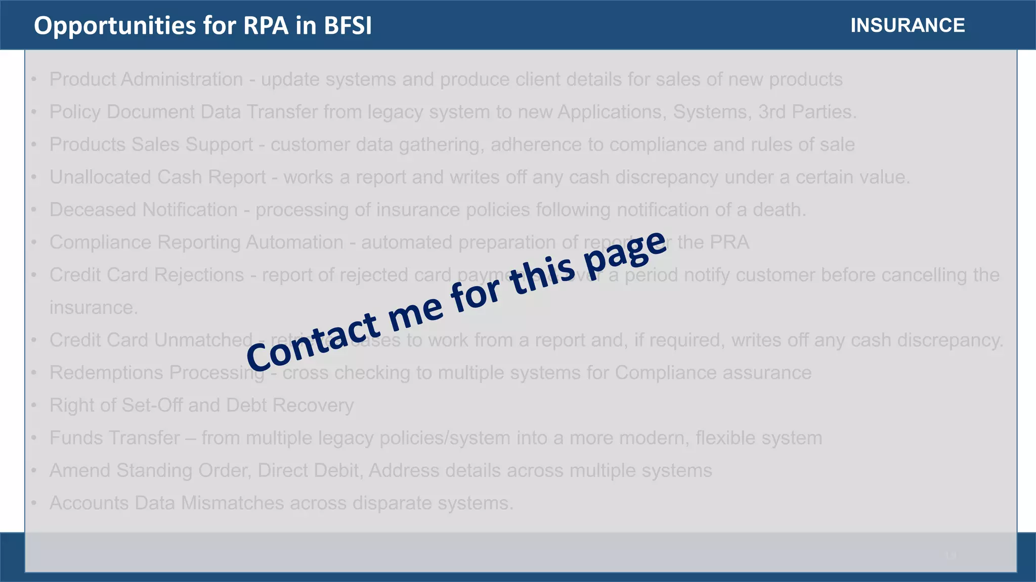 • Product Administration - update systems and produce client details for sales of new products
• Policy Document Data Transfer from legacy system to new Applications, Systems, 3rd Parties.
• Products Sales Support - customer data gathering, adherence to compliance and rules of sale
• Unallocated Cash Report - works a report and writes off any cash discrepancy under a certain value.
• Deceased Notification - processing of insurance policies following notification of a death.
• Compliance Reporting Automation - automated preparation of reports for the PRA
• Credit Card Rejections - report of rejected card payments & over a period notify customer before cancelling the
insurance.
• Credit Card Unmatched - retrieves cases to work from a report and, if required, writes off any cash discrepancy.
• Redemptions Processing - cross checking to multiple systems for Compliance assurance
• Right of Set-Off and Debt Recovery
• Funds Transfer – from multiple legacy policies/system into a more modern, flexible system
• Amend Standing Order, Direct Debit, Address details across multiple systems
• Accounts Data Mismatches across disparate systems.
INSURANCEOpportunities for RPA in BFSI
19
 