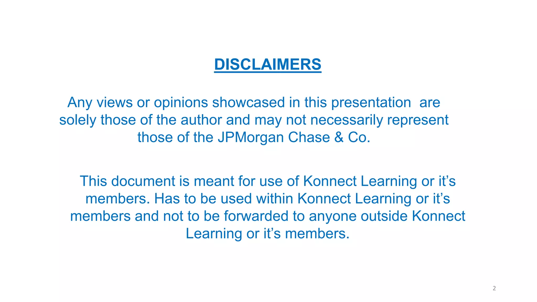 DISCLAIMERS
Any views or opinions showcased in this presentation are
solely those of the author and may not necessarily represent
those of the JPMorgan Chase & Co.
This document is meant for use of Konnect Learning or it’s
members. Has to be used within Konnect Learning or it’s
members and not to be forwarded to anyone outside Konnect
Learning or it’s members.
2
 