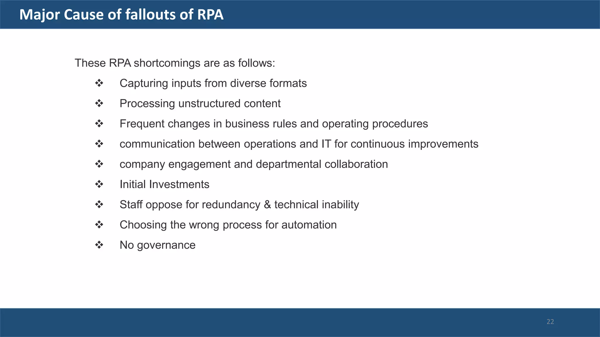 These RPA shortcomings are as follows:
 Capturing inputs from diverse formats
 Processing unstructured content
 Frequent changes in business rules and operating procedures
 communication between operations and IT for continuous improvements
 company engagement and departmental collaboration
 Initial Investments
 Staff oppose for redundancy & technical inability
 Choosing the wrong process for automation
 No governance
Major Cause of fallouts of RPA
22
 